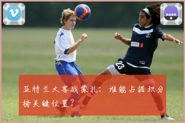 亚特兰大客战蒙扎：谁能占据积分榜关键位置？