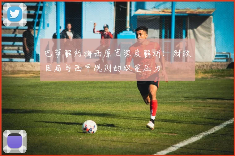 巴萨解约梅西原因深度解析:财政困局与西甲规则的双重压力
