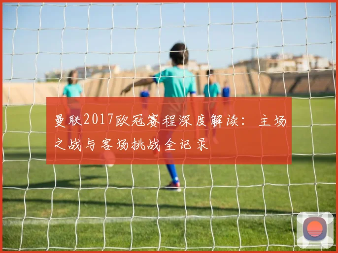 曼联2017欧冠赛程深度解读：主场之战与客场挑战全记录