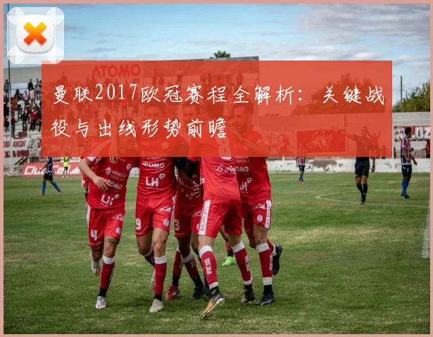 曼联2017欧冠赛程全解析:关键战役与出线形势前瞻