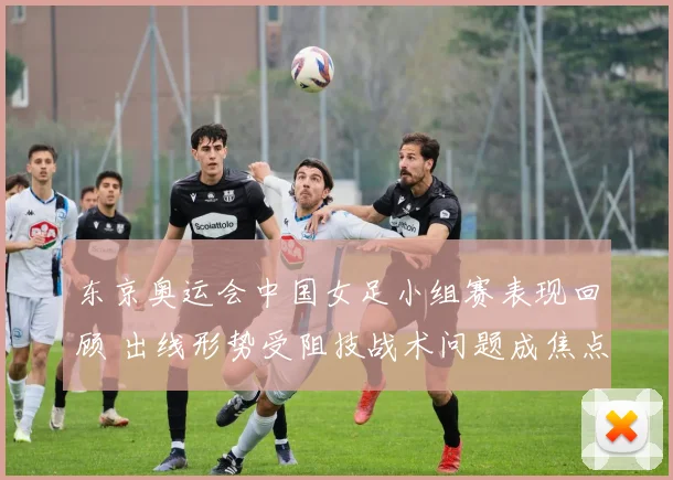东京奥运会中国女足小组赛表现回顾 出线形势受阻技战术问题成焦点