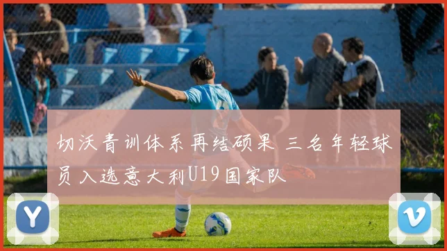切沃青训体系再结硕果 三名年轻球员入选意大利U19国家队