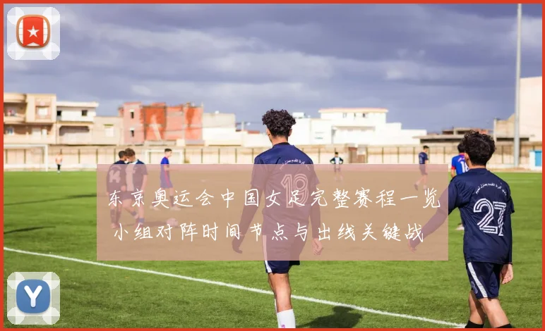 东京奥运会中国女足完整赛程一览 小组对阵时间节点与出线关键战