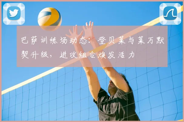 巴萨训练场动态:登贝莱与莱万默契升级,进攻组合焕发活力