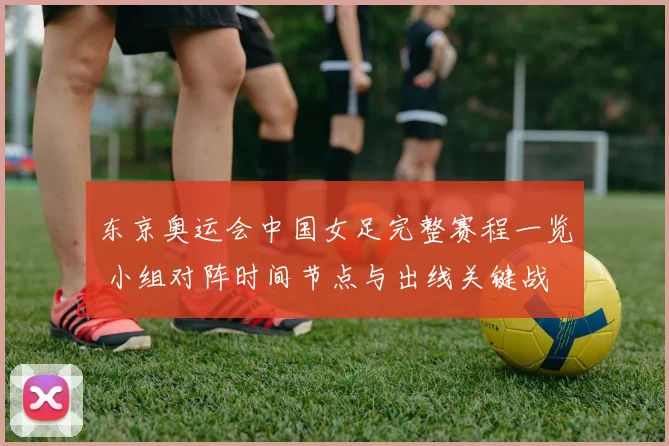 东京奥运会中国女足完整赛程一览 小组对阵时间节点与出线关键战