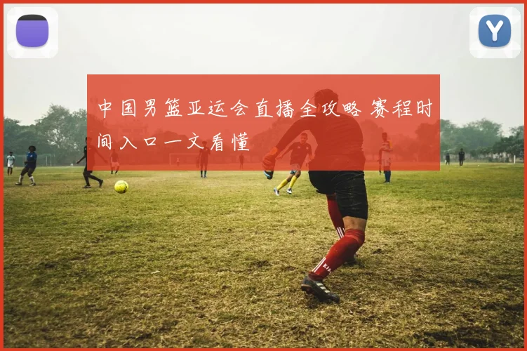 中国男篮亚运会直播全攻略 赛程时间入口一文看懂