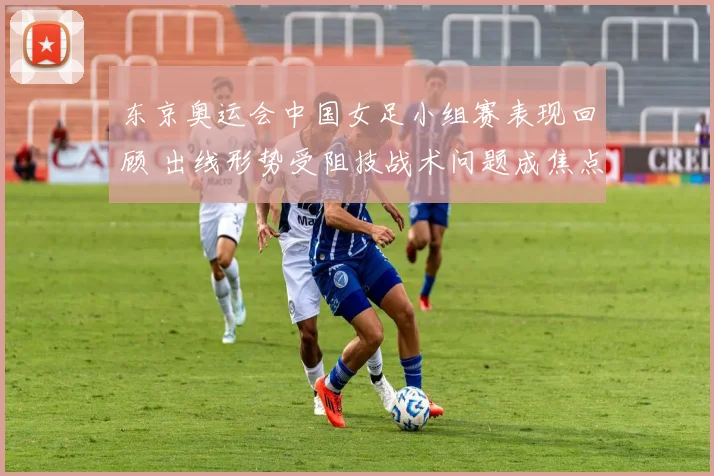 东京奥运会中国女足小组赛表现回顾 出线形势受阻技战术问题成焦点
