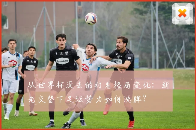 从世界杯没去的对看格局变化：新老交替下足坛势力如何洗牌？