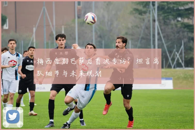 梅西告别巴萨后首次专访：坦言离队细节与未来规划