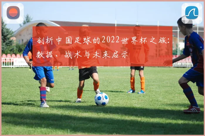 剖析中国足球的2022世界杯之旅:数据、战术与未来启示