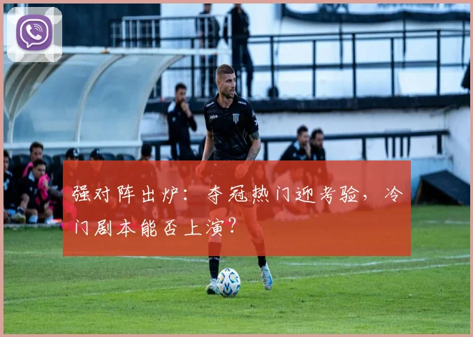 强对阵出炉：夺冠热门迎考验，冷门剧本能否上演？