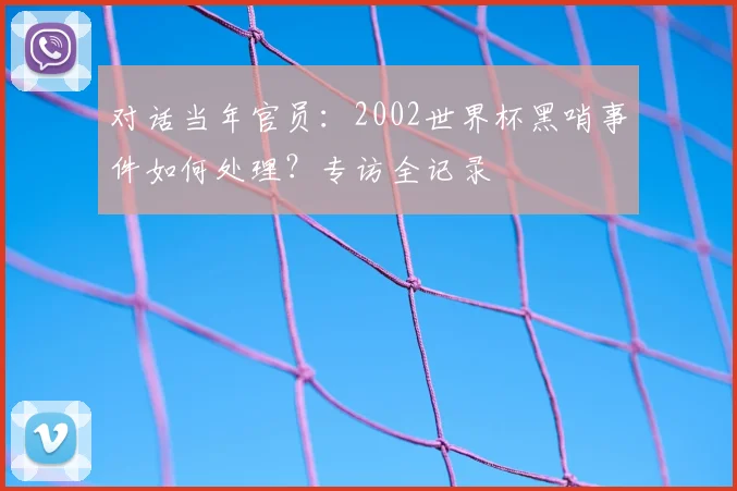 对话当年官员：2002世界杯黑哨事件如何处理？专访全记录