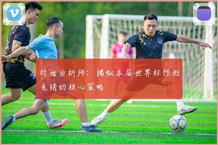 对话分析师:揭秘本届世界杯预测竞猜的核心策略