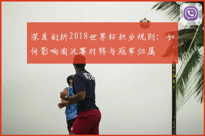 深度剖析2018世界杯积分规则：如何影响淘汰赛对阵与冠军归属