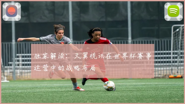独家解读:天翼视讯在世界杯赛事运营中的战略布局