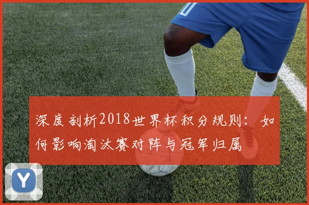 深度剖析2018世界杯积分规则：如何影响淘汰赛对阵与冠军归属