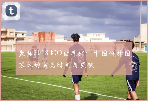 聚焦2018 KOD世界杯：中国街舞国家队的高光时刻与突破