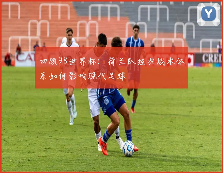 回顾98世界杯：荷兰队经典战术体系如何影响现代足球