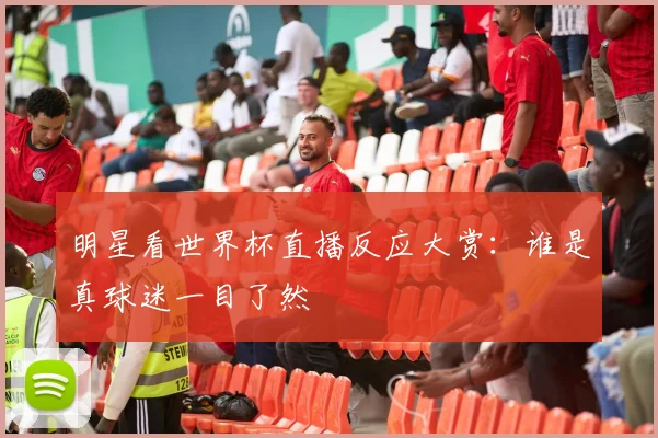 明星看世界杯直播反应大赏：谁是真球迷一目了然